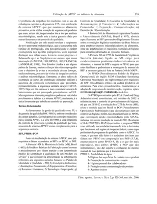 Utilização de APPCC na indústria de alimentos 359
Ciênc. agrotec., Lavras, v. 30, n. 2, p. 358-363, mar./abr., 2006
O problema de migalhas foi resolvido com o uso de
embalagens especiais e, de possíveis ETA, com a utilização
do sistema APPCC, que por mostrar-se altamente
preventivo, evita a falsa sensação de segurança de produtos
que eram, até em tão, inspecionados lote a lote por análises
microbiológicas, sendo esta a única garantia dada por
outras ferramentas de controle de qualidade.
Notificações em todo mundo revelam o surgimento
de novo panorama epidemiológico, que se caracteriza pela
rapidez de propagação, alta patogenicidade e caráter
cosmopolita dos agentes patogênicos, com especial
destaque aos infecciosos, Listeria monocytogenes e
Salmonella sp e ao Staphylococcus aureus, que causa
intoxicação (ALMEIDA, 1998;BRYAN, 1992;FRANCO &
LANDGRAF, 1996). Nos Estados Unidos e em alguns
países da Europa, muitos esforços têm sido empregados
com o objetivo de evitar a ocorrência dessas doenças,
tradicionalmente, por meio de visitas de inspeção sanitária
e análises microbiológicas. Entretanto, os altos índices de
ocorrência de surtos de toxinfecção alimentar indicam a
ausência de controles sistemáticos que garantam,
permanentemente, a segurança sanitária desejável (FDA,
1997). Hoje em dia, soma-se a isso a constante ameaça de
bioterrorismo, que tem preocupado, principalmente, os EUA.
Microrganismos altamente patogênicos podem ser veiculados
por alimentos e bebidas e, o sistema APPCC, atualmente, é a
única ferramenta que trabalha no caminho da prevenção.
Termos Relacionados
As ferramentas de gestão da qualidade como 5S, e
de garantia da qualidade (BPF, PPHO), embora consideradas
de caráter genérico, são indispensáveis como pré-requisitos
para o sistema APPCC e, a série ISO 9000, é uma ferramenta
de controle de processos e gestão da qualidade, por isso,
necessita do sistema APPCC como complemento para a
segurança sanitária.
BPF, PPHO e POP
Antes da implantação do sistema APPCC, dois pré-
requisitos se fazem necessários, as BPF e os PPHO ou POP.
A Portaria 1428 do Ministério da Saúde (MS), Brasil
(1993), define Boas Práticas de Fabricação como normas
e procedimentos que visam atender a um determinado
padrão de identidade e qualidade de um produto ou
serviço e que consiste na apresentação de informações
referentes aos seguintes aspectos básicos: a) Padrão de
Identidade e Qualidade PIQ; b) Condições Ambientais;
c) Instalações e Saneamento; d) Equipamentos e Utensílios;
e) Recursos Humanos; f) Tecnologia Empregada; g)
Controle de Qualidade; h) Garantia de Qualidade; i)
Armazenagem; j) Transporte; k) Informações ao
Consumidor; l) Exposição / Comercialização; m)
Desinfecção / Desinfestação.
A Portaria 368, do Ministério da Agricultura Pecuária
e Abastecimento (MAPA), Brasil (1997), aborda
especificamente as BPF aprovando o Regulamento Técnico
sobre as condições higiênico-sanitárias e de Boas Práticas
para estabelecimentos industrializadores de alimentos,
onde são estabelecidos os requisitos essenciais de higiene
para alimentos destinados ao consumo humano.
A Portaria 326 de 1997 da Secretaria de Vigilância
Sanitária (Anvisa) ligada ao MS exige para
estabelecimentos produtores/industrializadores de
alimentos, o manual de BPF e sugere os PPHO para que
estes facilitem e padronizem a montagem do manual de
BPF, a mesma exigência é feita na Portaria 368 do MAPA .
Os PPHO (Procedimentos Padrão de Higiene
Operacional) do inglês SSOP (Standard Sanitizing
Operating Procedures) são representados por requisitos
de BPF considerados críticos na cadeia produtiva de
alimentos. Para estes procedimentos, recomenda-se a
adoção de programas de monitorização, registros, ações
corretivaseaplicação constantedecheck-lists.
Os PPHO preconizados pelo FDA (Food and Drug
Administration) constituíam, até outubro de 2002 a
referência para o controle de procedimentos de higiene,
até que em 21/10/02 a resolução de no
275 da Anvisa (MS),
criou e instituiu aqui no Brasil os POP (Procedimentos
Operacionais Padronizados) que vão um pouco além do
controle da higiene, porém, não descaracterizam os PPHO,
que continuam sendo recomendados pelo MAPA,
inclusive em recente resolução de maio de 2003 (Resolução
no
10 de 22/05/2003- MAPA) que institui o programa PPHO
a ser utilizado nos estabelecimentos de leite e derivados
que funcionam sob regime de inspeção federal, como etapa
preliminar de programas de qualidade como o APPCC. Às
vezes, o que tem sido feito é o acréscimo dos itens que
faltam nos PPHO em comparação aos POP (5,7,8),
enumerando-os como PPHO 9, 10, e o que for mais
necessário, mas ambos (PPHO e POP que são
instrumentais), vão dar suporte à confecção do mesmo
manual de boas práticas que é documental.
PPHO: 1- Potabilidade da água
2- Higiene das superfícies de contato com o produto
3- Prevenção da contaminação cruzada
4- Higiene pessoal dos colaboradores
5- Proteção contra contaminação do produto
6- Agentes tóxicos
até que em 21/10/02 a resolução de n°
 
