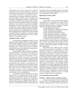 Utilização de APPCC na indústria de alimentos 361
Ciênc. agrotec., Lavras, v. 30, n. 2, p. 358-363, mar./abr., 2006
identificação dos perigos potenciais à saúde do
consumidor, bem como nas medidas de controle das
condições que geram os perigos. É racional, por basear-
se em dados científicos e registrados, lógico e
compreensível por considerar ingredientes, processos e
usos dos produtos, é contínuo, isto é, os problemas são
detectados e imediatamente corrigidos, e sistemático, por
ser um plano completo, passo a passo desde a matéria-
prima até a mesa do consumidor. Podemos listar alguns
benefícios como: garantia da segurança do alimento;
diminuição de custos operacionais (evita destruição,
recolhimento e, às vezes, reprocessamento); diminuição
do número de análises; redução de perdas de matérias-
primas e produtos; maior credibilidade junto ao cliente;
maior competitividade na comercialização, além de atender
a obrigatoriedade na exportação e a requisitos legais
internos como a Portaria 46/98 e externos como o Codex,
Mercosul e Comunidade européia.
Aplicação do sistema APPCC
Os requisitos para a implantação do APPCC em uma
indústria vão além das BPF e PPHO; o comprometimento
da alta direção é indispensável para o início das atividades,
essa deve ser informada e motivada para a importância e
benefícios que o sistema possa trazer e, também,
disponibilizar recursos para aquisição de equipamentos,
sanitizantes, material de pesquisa, etc.
Em uma seqüência lógica, começa-se por delegar
responsabilidades a um profissional competente e
treinado para liderar o programa. Esse profissional
deverá possuir, além de conhecimento técnico,
facilidade de trabalhar em equipe. Uma equipe
multidisciplinar deverá ser formada; segundo Brandão
(2002), a correta definição do grupo é fundamental para
o desenvolvimento do trabalho, e deve-se levar em
consideração não somente a necessidade de ter
integrantes com graduação formal, mas, também, aqueles
que têm vivência com a prática da indústria. A empresa
pode optar por uma consultoria externa e, quando
necessário, recorrer a outros especialistas com
conhecimento específico em perigos microbiológicos ou
outros fatores de risco à saúde pública.
O treinamento do pessoal da equipe e de toda a
indústria deve ser conduzido toda vez que se achar
necessário, para capacitação técnica dos funcionários e
envolvimento maior com o sistema. Isto vai permitir e
facilitar a implantação e ou adequação (por meio de um
check-list) dos pré-requisitos PPHO ou POP e BPF, que
vão gerar o manual de Boas Práticas de Fabricação, este
deve estar em dia com a legislação vigente e ser avaliado
pelo MAPA ou outro órgão competente, antes de se dar o
início à elaboração do plano APPCC.
Implantação do sistema APPCC
Elaboração do plano
O plano APPCC é documento formal que reúne as
informações-chave elaboradas pela equipe APPCC
contendo todos os detalhes do que é crítico para a
produção de alimentos seguros, e consiste em 14 etapas,
sendo sete os princípios do sistema APPCC.
1o
Etapa: Definição dos objetivos
2o
Etapa: Identificação e organograma da empresa
3o
Etapa: Avaliação de pré-requisitos*
4o
Etapa: Programa de capacitação técnica*
5o
Etapa: Descrição de produto e uso esperado
6o
Etapa: Elaboração do fluxograma de processo
7o
Etapa: Validação do fluxograma de processo
*Avaliação de pré-requisitos e programa de
capacitação técnica citados nas etapas acima são exigências
para o MAPA. Na condução dessas etapas existem
variações, dependendo do órgão competente que as
preconiza, quando pelo Ministério da Saúde, as etapas
são resumidas em 12.
Pelo MAPA o plano APPCC também é utilizado
para controlar aspectos de qualidade e de fraude
econômica. Começa então a primeira etapa, ou seja, a
definição dos objetivos, seguida pela identificação e
organograma da empresa (2o
etapa) com nomes e
atribuições, avaliação de pré-requisitos (3o
etapa), programa
de capacitação técnica (4o
etapa) e, depois, a partir da 5o
etapa, a seqüência seria igual para ambos (MS e MAPA).
Se objetivarmos as exigências do MS, então, o passo
seguinte à 1o
etapa seria a 2o
etapa e depois a 5o
etapa,
nessa, descreve-se o produto e o uso esperado, todas as
informações devem constar, ingredientes, pH, instruções
de rotulagem e etc. Um fluxograma de processo deve ser
elaborado (6o
etapa) para proporcionar descrição fiel das
etapas que envolvem o produto e, o mesmo, deve ser
validado no local (7o
etapa). Inicia-se então a aplicação
dos sete princípios do APPCC (ou seja, as 7 etapas
restantes), adotado pelo Codex Alimentarius.
Os sete princípios do sistema APPCC
Princípio 1 - Análise de perigos e medidas preventivas
Este princípio representa a base para a identificação
dos PCCs e PCs e visa identificar perigos significativos e
estabelecer medidas preventivas cabíveis. Com auxílio do
 