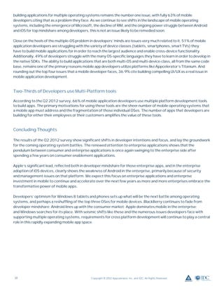 building applications for multiple operating systems remains the number one issue, with fully 63% of mobile
developers citing that as a problem they face. As we continue to see shifts in the landscape of mobile operating
systems, including the emergence of Microsoft, the decline of RIM, and the ongoing power struggle between Android
and iOS for top mindshare among developers, this is not an issue likely to be remedied soon.

Close on the heels of the multiple-OS problem in developers’ minds are issues very much related to it. 51% of mobile
application developers are struggling with the variety of device classes (tablets, smartphones, smart TVs) they
have to build mobile applications for in order to reach the largest audience and enable cross-device functionality.
Additionally, 49% of developers struggle with the many OS-speciﬁc languages they have to learn in order to develop in
the native SDKs. The ability to build applications that are both multi-OS and multi-device-class, all from the same code
base, remains one of the primary reasons mobile app developers utilize platforms like Appcelerator’s Titanium. And
rounding out the top four issues that a mobile developer faces, 36.9% cite building compelling UI/UX as a real issue in
mobile application development.



Two-Thirds of Developers use Multi-Platform tools

According to the Q2 2012 survey, 66% of mobile application developers use multiple platform development tools
to build apps. The primary motivations for using these tools are the sheer number of mobile operating systems that
a mobile app must address and the fragmentation of those individual OSes. The number of apps that developers are
building for either their employees or their customers ampliﬁes the value of these tools.



Concluding Thoughts

The results of the Q2 2012 survey show signiﬁcant shifts in developer intentions and focus, and lay the groundwork
for the coming operating system battles. The renewed attention to enterprise applications shows that the
pendulum between consumer and enterprise applications is once again swinging to the enterprise side after
spending a few years on consumer enablement applications.

Apple’s signiﬁcant lead, reﬂected both in developer mindshare for those enterprise apps, and in the enterprise
adoption of iOS devices, clearly shows the weakness of Android in the enterprise, primarily because of security
and management issues on that platform. We expect this focus on enterprise applications and enterprise
investment in mobile to continue and accelerate over the next few years as more and more enterprises embrace the
transformative power of mobile apps.

Developers’ optimism for Windows 8 tablets and phones sets up what will be the next battle among operating
systems, and perhaps a reshufﬂing of the top three OSes for mobile devices. BlackBerry continues to fade from
developer mindshare; Android lines up with the consumer market; Apple dominates mobile in the enterprise;
and Windows searches for its place. With seismic shifts like these and the numerous issues developers face with
supporting multiple operating systems, requirements for cross platform development will continue to play a central
role in this rapidly expanding mobile app space.




10                                             Copyright © 2012 Appcelerator, Inc. and IDC. All Rights Reserved.
 