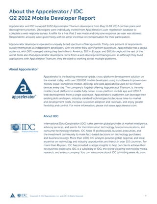 About the Appcelerator / IDC
Q2 2012 Mobile Developer Report
Appcelerator and IDC surveyed 3,632 Appcelerator Titanium developers from May 11-18, 2012 on their plans and
development priorities. Developers were individually invited from Appcelerator’s user registration database to
complete a web response survey. A raffle for a free iPad 2 was made and only one response per user was allowed.
Respondents’ answers were given freely with no other incentive or compensation for their participation.

Appcelerator developers represent a uniquely broad spectrum of backgrounds. Thirty-one percent of respondents
classify themselves as independent developers, with the other 69% coming from businesses. Appcelerator has a global
audience, with 36% surveyed stating they live in North America, 38% in Europe, and 26% throughout the rest of the
world. Note also that Appcelerator developers come from a web development background, so although they build
applications with Appcelerator Titanium, they are used to working across multiple platforms.



About Appcelerator

                                 Appcelerator is the leading enterprise-grade, cross-platform development solution on
                                 the market today, with over 350,000 mobile developers using its software to power over
                                 40,000 cloud-connected mobile, desktop, and web applications used on 50 million
                                 devices every day. The company’s flagship offering, Appcelerator Titanium, is the only
                                 mobile cloud platform to enable fully native, cross-platform mobile app and HTML5
                                 web development, from a single codebase. Appcelerator’s customers can leverage their
                                 existing skills and open, industry standard technologies to decrease time-to-market
                                 and development costs, increase customer adoption and revenues, and enjoy greater
                                 flexibility and control. For more information, please visit www.appcelerator.com.



                                 About IDC

                                 International Data Corporation (IDC) is the premier global provider of market intelligence,
                                 advisory services, and events for the information technology, telecommunications, and
                                 consumer technology markets. IDC helps IT professionals, business executives, and
                                 the investment community to make fact-based decisions on technology purchases
                                 and business strategy. More than 1,000 IDC analysts provide global, regional, and local
                                 expertise on technology and industry opportunities and trends in over 110 countries. For
                                 more than 46 years, IDC has provided strategic insights to help our clients achieve their
                                 key business objectives. IDC is a subsidiary of IDG, the world’s leading technology media,
                                 research, and events company. You can learn more about IDC by visiting www.idc.com.




                 Copyright © 2012 Appcelerator, Inc. and IDC. All Rights Reserved.                                       11
 