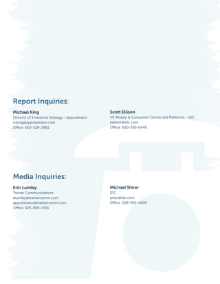 Report Inquiries:
					
Michael King                                            Scott Ellison
Director of Enterprise Strategy - Appcelerator VP, Mobile & Consumer Connected Platforms - IDC
mking@appcelerator.com                         sellison@idc.com
Office: 650-528-2961						                     Office: 650-350-6440
	




Media Inquiries:
Erin Lumley                                             Michael Shirer
Trainer Communications                                  IDC
elumley@trainercomm.com                                 press@idc.com
appcelerator@trainercomm.com                            Office: 508-935-4200
Office: 925-899-1355




12                                     Copyright © 2012 Appcelerator, Inc. and IDC. All Rights Reserved.
 