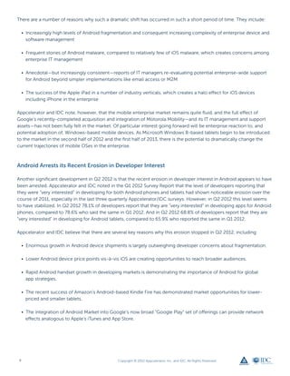 There are a number of reasons why such a dramatic shift has occurred in such a short period of time. They include:

    • Increasingly high levels of Android fragmentation and consequent increasing complexity of enterprise device and
      software management

    • Frequent stories of Android malware, compared to relatively few of iOS malware, which creates concerns among
      enterprise IT management

    • Anecdotal—but increasingly consistent—reports of IT managers re-evaluating potential enterprise-wide support
      for Android beyond simpler implementations like email access or M2M

    • The success of the Apple iPad in a number of industry verticals, which creates a halo effect for iOS devices
      including iPhone in the enterprise

Appcelerator and IDC note, however, that the mobile enterprise market remains quite fluid, and the full effect of
Google’s recently-completed acquisition and integration of Motorola Mobility—and its IT management and support
assets—has not been fully felt in the market. Of particular interest going forward will be enterprise reaction to, and
potential adoption of, Windows-based mobile devices. As Microsoft Windows 8-based tablets begin to be introduced
to the market in the second half of 2012 and the first half of 2013, there is the potential to dramatically change the
current trajectories of mobile OSes in the enterprise.



Android Arrests its Recent Erosion in Developer Interest

Another significant development in Q2 2012 is that the recent erosion in developer interest in Android appears to have
been arrested. Appcelerator and IDC noted in the Q1 2012 Survey Report that the level of developers reporting that
they were “very interested” in developing for both Android phones and tablets had shown noticeable erosion over the
course of 2011, especially in the last three quarterly Appcelerator/IDC surveys. However, in Q2 2012 this level seems
to have stabilized. In Q2 2012 78.1% of developers report that they are “very interested” in developing apps for Android
phones, compared to 78.6% who said the same in Q1 2012. And in Q2 2012 68.8% of developers report that they are
“very interested” in developing for Android tablets, compared to 65.9% who reported the same in Q1 2012.

Appcelerator and IDC believe that there are several key reasons why this erosion stopped in Q2 2012, including:

    • Enormous growth in Android device shipments is largely outweighing developer concerns about fragmentation.

    • Lower Android device price points vis-à-vis iOS are creating opportunities to reach broader audiences.

    • Rapid Android handset growth in developing markets is demonstrating the importance of Android for global
      app strategies.

    • The recent success of Amazon’s Android-based Kindle Fire has demonstrated market opportunities for lower-
      priced and smaller tablets.

    • The integration of Android Market into Google’s now broad “Google Play” set of offerings can provide network
      effects analogous to Apple’s iTunes and App Store.




4                                                Copyright © 2012 Appcelerator, Inc. and IDC. All Rights Reserved.
 