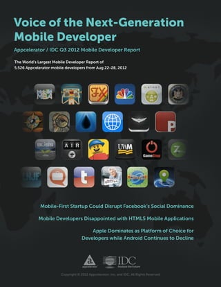 Voice of the Next-Generation
Mobile Developer
Appcelerator / IDC Q3 2012 Mobile Developer Report

The World’s Largest Mobile Developer Report of
5,526 Appcelerator mobile developers from Aug 22-28, 2012




             Mobile-First Startup Could Disrupt Facebook’s Social Dominance

            Mobile Developers Disappointed with HTML5 Mobile Applications

                                        Apple Dominates as Platform of Choice for
                                    Developers while Android Continues to Decline




                       Copyright © 2012 Appcelerator, Inc. and IDC. All Rights Reserved.
 