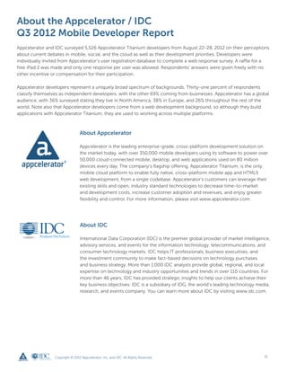 About the Appcelerator / IDC
Q3 2012 Mobile Developer Report
Appcelerator and IDC surveyed 5,526 Appcelerator Titanium developers from August 22-28, 2012 on their perceptions
about current debates in mobile, social, and the cloud as well as their development priorities. Developers were
individually invited from Appcelerator’s user registration database to complete a web response survey. A raffle for a
free iPad 2 was made and only one response per user was allowed. Respondents’ answers were given freely with no
other incentive or compensation for their participation.

Appcelerator developers represent a uniquely broad spectrum of backgrounds. Thirty-one percent of respondents
classify themselves as independent developers, with the other 69% coming from businesses. Appcelerator has a global
audience, with 36% surveyed stating they live in North America, 38% in Europe, and 26% throughout the rest of the
world. Note also that Appcelerator developers come from a web development background, so although they build
applications with Appcelerator Titanium, they are used to working across multiple platforms.



                                 About Appcelerator

                                 Appcelerator is the leading enterprise-grade, cross-platform development solution on
                                 the market today, with over 350,000 mobile developers using its software to power over
                                 50,000 cloud-connected mobile, desktop, and web applications used on 80 million
                                 devices every day. The company’s flagship offering, Appcelerator Titanium, is the only
                                 mobile cloud platform to enable fully native, cross-platform mobile app and HTML5
                                 web development, from a single codebase. Appcelerator’s customers can leverage their
                                 existing skills and open, industry standard technologies to decrease time-to-market
                                 and development costs, increase customer adoption and revenues, and enjoy greater
                                 flexibility and control. For more information, please visit www.appcelerator.com.




                                 About IDC

                                 International Data Corporation (IDC) is the premier global provider of market intelligence,
                                 advisory services, and events for the information technology, telecommunications, and
                                 consumer technology markets. IDC helps IT professionals, business executives, and
                                 the investment community to make fact-based decisions on technology purchases
                                 and business strategy. More than 1,000 IDC analysts provide global, regional, and local
                                 expertise on technology and industry opportunities and trends in over 110 countries. For
                                 more than 46 years, IDC has provided strategic insights to help our clients achieve their
                                 key business objectives. IDC is a subsidiary of IDG, the world’s leading technology media,
                                 research, and events company. You can learn more about IDC by visiting www.idc.com.




                 Copyright © 2012 Appcelerator, Inc. and IDC. All Rights Reserved.                                       11
 