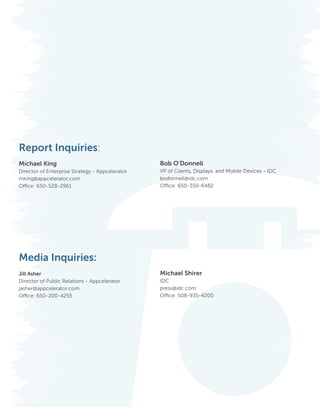 Report Inquiries:
					
Michael King                                                   Bob O’Donnell
Director of Enterprise Strategy - Appcelerator VP of Clients, Displays, and Mobile Devices - IDC
mking@appcelerator.com                         bodonnell@idc.com
Office: 650-528-2961						                     Office: 650-350-6482
	




Media Inquiries:
Jill Asher                                                     Michael Shirer
Director of Public Relations - Appcelerator                    IDC
jasher@appcelerator.com                                        press@idc.com
Office: 650-200-4255                                           Office: 508-935-4200




12                                            Copyright © 2012 Appcelerator, Inc. and IDC. All Rights Reserved.
 
