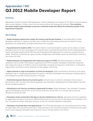 Appcelerator / IDC
Q3 2012 Mobile Developer Report
Summary

Appcelerator and IDC surveyed 5,526 Appcelerator Titanium developers from August 22-28, 2012 on their perceptions
about current debates in mobile, social, and the cloud as well as their development priorities. This constitutes
the world’s largest mobile developer survey ever conducted to date and reflects the tremendous growth of the
Appcelerator ecosystem.



Key Findings

• Mobile developers believe that a mobile-first startup could disrupt Facebook. A resounding 66% of mobile
developers state that it is “likely to very likely” that a mobile-first social startup will disrupt the market for social
applications on mobile devices and take market share from Facebook.

• Top predictions for mobile in 2015: The mobile market is evolving at breakneck speed, and we asked our mobile
developers who are on the cutting edge of this transformation to provide their predictions for the mobile application
market. Developers predict that by 2015 they will be building mobile applications for more than smartphones and
tablets. Televisions, connected cars, game consoles, Google Glass, and foldable screens all ranked high on the list of
form factors for 2015.

• Mobile developers are disappointed with nearly every aspect of HTML5. We asked developers to rate their
satisfaction with a number of the features supported by the HTML5 standard. Developers ranked their satisfaction
with nearly every feature of HTML5 as neutral to dissatisfied, including user experience, performance, monetization,
fragmentation, distribution control, timeliness of new updates, and security.

• Apple continues to reign as the platform of choice for developers. Apple maintained its dominance at the top of
developers’ lists for mobile app development this quarter, with 85% of developers very interested in building apps for
iOS smartphones and 83% similarly focused on iPad apps.

• Android development declines for a fourth quarter. Android’s return to decline in developer interest levels is
disconcerting, with now fewer than 66% of developers very interested in developing for the tablet platform and 76%
for the smartphone platform.

• RIM declines to all-time low, providing an opportunity for others. Mobile developers “very interested” in building
apps for the Blackberry phone fell to an all-time low of 9% from almost 40% in our January 2011 survey. Will
Blackberry 10 arrest the slide?

• Developers remain excited about Storage as a Service and Backend as a Service, specifically citing the capabilities
for applications and data to move across different devices and for secure access to information from anywhere at any
time. The potential remains wide open, however, as only 17% currently implement mobile BaaS.

• Developers are excited about new Apple features. The iOS features developers are most looking forward to using
are Apple Maps (37%) and enhanced Siri (22%). Faster processors, LTE (Long Term Evolution) connectivity, and a larger
screen are the advances developers were hoping for most in the new version of the iPhone.



                   Copyright © 2012 Appcelerator, Inc. and IDC. All Rights Reserved.                                        1
 