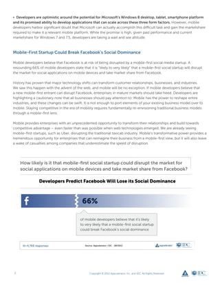• Developers are optimistic around the potential for Microsoft’s Windows 8 desktop, tablet, smartphone platform
and its promised ability to develop applications that can scale across these three form factors. However, mobile
developers harbor significant doubt that Microsoft can actually accomplish this difficult task and gain the marketshare
required to make it a relevant mobile platform. While the promise is high, given past performance and current
marketshare for Windows 7 and 7.5, developers are taking a wait and see attitude.



Mobile-First Startup Could Break Facebook’s Social Dominance

Mobile developers believe that Facebook is at risk of being disrupted by a mobile-first social media startup. A
resounding 66% of mobile developers state that it is “likely to very likely” that a mobile-first social startup will disrupt
the market for social applications on mobile devices and take market share from Facebook.

History has proven that major technology shifts can transform customer relationships, businesses, and industries.
We saw this happen with the advent of the web, and mobile will be no exception. If mobile developers believe that
a new mobile-first entrant can disrupt Facebook, enterprises in mature markets should take heed. Developers are
highlighting a cautionary note that all businesses should pay attention to: Mobile has the power to reshape entire
industries, and these changes can be swift. It is not enough to port elements of your existing business model over to
mobile. Staying competitive in the era of mobility requires fundamentally re-envisioning traditional business models
through a mobile-first lens.

Mobile provides enterprises with an unprecedented opportunity to transform their relationships and build towards
competitive advantage – even faster than was possible when web technologies emerged. We are already seeing
mobile-first startups, such as Uber, disrupting the traditional taxicab industry. Mobile’s transformative power provides a
tremendous opportunity for enterprises that can reimagine their business from a mobile-first view, but it will also leave
a wake of casualties among companies that underestimate the speed of disruption.




 2                                                Copyright © 2012 Appcelerator, Inc. and IDC. All Rights Reserved.
 