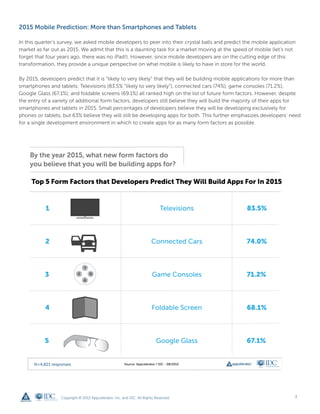 2015 Mobile Prediction: More than Smartphones and Tablets

In this quarter’s survey, we asked mobile developers to peer into their crystal balls and predict the mobile application
market as far out as 2015. We admit that this is a daunting task for a market moving at the speed of mobile (let’s not
forget that four years ago, there was no iPad!). However, since mobile developers are on the cutting edge of this
transformation, they provide a unique perspective on what mobile is likely to have in store for the world.

By 2015, developers predict that it is “likely to very likely” that they will be building mobile applications for more than
smartphones and tablets. Televisions (83.5% “likely to very likely”), connected cars (74%), game consoles (71.2%),
Google Glass (67.1%), and foldable screens (69.1%) all ranked high on the list of future form factors. However, despite
the entry of a variety of additional form factors, developers still believe they will build the majority of their apps for
smartphones and tablets in 2015. Small percentages of developers believe they will be developing exclusively for
phones or tablets, but 63% believe they will still be developing apps for both. This further emphasizes developers’ need
for a single development environment in which to create apps for as many form factors as possible.




                  Copyright © 2012 Appcelerator, Inc. and IDC. All Rights Reserved.                                     3
 