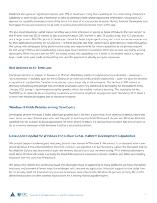 Passbook also garnered significant interest, with 15% of developers citing that capability as most interesting. Passbook’s
capability to store loyalty card information as well as potential credit card and password information, would give iOS
devices the capability to replace many of the items that now sit in your pocket or purse. Moving forward, Developers look
to engage this secure repository for all sorts of access and control functions, from within app.

We also asked developers what feature sets they were most interested in seeing as Apple introduces the next version of
the iPhone. Over half (51%) wanted to see a faster processor; 39% wanted to see LTE conductivity; and 43% wanted to
see a larger screen. All of this points to developers’ desire for faster, higher-performing, and more immersive experiences
for their applications running on iOS devices. The trend towards fast, high-performance applications is noted throughout
the survey, with developers citing performance issues and requirements for native capabilities as the primary reasons
for not using HTML5 and instead building native apps. Near Field Communication (NFC) also scored very highly among
developers. While the use cases for NFC are widely varied, the capabilities that it lends to the mobile device to replace
keys, credit cards, pass cards, and anything else used for payment or identity are quite impressive.



RIM Declines to All-Time Low

Continued declines in interest in Research in Motion’s BlackBerry platform on both phones and tablets – developers
“very interested” in building apps for the OS fell to an all-time low of 9% and 8% respectively – open the door for another
competitor to supplant the Canadian smartphone maker, especially in the enterprise. This decline in RIM interest is
dramatic considering that almost 40% of mobile developers were very interested in developing for the platform in the
January 2011 survey – again emphasizing the speed at which the mobile market is evolving. This highlights the fact
that RIM has to deliver both a compelling experience and massive developer engagement with Blackberry 10 to stand a
chance with mobile developers and to return to relevance.



Windows 8 Holds Promise among Developers

Developers believe Windows 8 holds significant promise but is far from a sure thing. In an eerie coincidence, nearly the
exact same number of developers who said they plan to build apps for both Windows 8 phones and Windows 8 tablets
said that they do not plan to build applications for either phone or tablet. It’s obvious that Microsoft has a lot of work to
do to convince developers that Windows 8 will be a successful platform.



Developers Hopeful for Windows 8 to Deliver Cross-Platform Development Capabilities

We probed deeper into developers’ reasoning behind their interest in Windows 8. We wanted to understand what it was
about Windows 8 that interested them the most. Going in, we expected it to be Microsoft’s support for the tablet and the
fact that the Surface was launched to such rave reviews, but as it turns out, we were wrong. What interests developers
most about Windows 8 tablets is actually the shared development capabilities between desktop and tablet promised by
Microsoft with the launch of Windows 8.

We believe this reflects the continuing issues that developers face in supporting so many platforms, so many interaction
mediums, and so many different ways that end users will consume an application. Microsoft support for the tablet form
factor actually rated the lowest among reasons developers were interested in Windows 8, perhaps echoing Microsoft’s
diminished position and the lowered expectations for it among mobile app developers.




                   Copyright © 2012 Appcelerator, Inc. and IDC. All Rights Reserved.                                        7
 