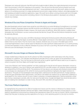 Developers are cautiously optimistic that Microsoft will actually be able to deliver this single development environment
that it has promised. In the 2,671 responses to the question, “How do you think Microsoft will accomplish touch and
mouse keyboard in the same app development tool sets?”, many expressed doubt as to Microsoft’s ability to actually
deliver on its ambitious promises of a single development environment, single interface medium, and single paradigm for
both desktop and tablet/smartphone applications. Again, Microsoft has to deliver a strong showing right out of the gate;
with its reduced market share position and falling interest in the Windows phone platform, developers are unlikely to
tolerate any missteps.



Windows 8 Success Poses Competitive Threats to Apple and Google

We asked developers whose market share would be most affected by successful Windows 8 smartphones or successful
Windows 8 tablets. Developers believe that RIM would be most affected by a successful Windows 8 smartphone, and
Apple by a successful Windows 8 tablet; however, the results were not definitive. While RIM’s decline is widely noted,
developers feel that Windows’ success could accelerate that decline, though 70% also felt Android smartphones would
be adversely affected.

The tablet responses were less clear, with 80% of developers feeling that Android would be affected by Windows 8
success and 80% feeling that Apple would be affected. Clearly Apple’s dominance in the tablet space (outselling Android
tablets three to one) means it has the most to lose. However, Android’s lack of success in the tablet space and its
continued fragmentation mean it will be easier for Windows 8 to take significant market share from it. It’s worth pointing
out here that regardless of who is affected, Windows 8 success is far from a sure thing. Microsoft will have to deliver for
both end users and developers, from launch.



Microsoft’s Success Hinges on Massive Device Sales

A large installed base of devices was the #1 criterion for 53% of developers when asked about why they choose
to develop on a platform. This indicates that Windows 8 will take time to catch up, given its low penetration in the
installed base of devices. Thus, the first task for Microsoft will be to garner significant device sales so as to support a
vibrant ecosystem like those Apple and Google have engendered.

“Low cost of devices” and “revenue potential” are fairly closely tied for the #2 and #3 reasons developers choose to
develop on a platform. Low cost of devices was ranked #2 by 37%, and 38% ranked it #3, whereas revenue potential
was ranked #2 by 34.3% and #3 by 43.2%. The preference for low device cost indicates why Android remains solidly
in second place as a development OS, while the revenue potential preference highlights why Apple maintains its
dominance. The goals of most developers have always been understood to be fame and fortune. A large audience
of devices gives developers both opportunities. Low device cost widens the audience for an application, leading to a
good payoff for the massive amount of work it takes to develop a compelling application. Revenue potential is what
puts money in developers’ pockets, after the hard work has been done. Google and Apple have done the best job to
date of enabling their developers to make money. Microsoft, RIM, and others still lag far behind.



The Cross-Platform Imperative

As highlighted by the predictions for 2015 of multiple form factors and the interest in Windows 8 to deliver shared
development capabilities between desktop and tablet, mobile developers again indicated a strong need for a cross-
platform development environment by revealing their development plans for the next six months. 68.9% of developers
stated that they plan to develop business applications for two or more operating systems in the next six months.




 8                                               Copyright © 2012 Appcelerator, Inc. and IDC. All Rights Reserved.
 