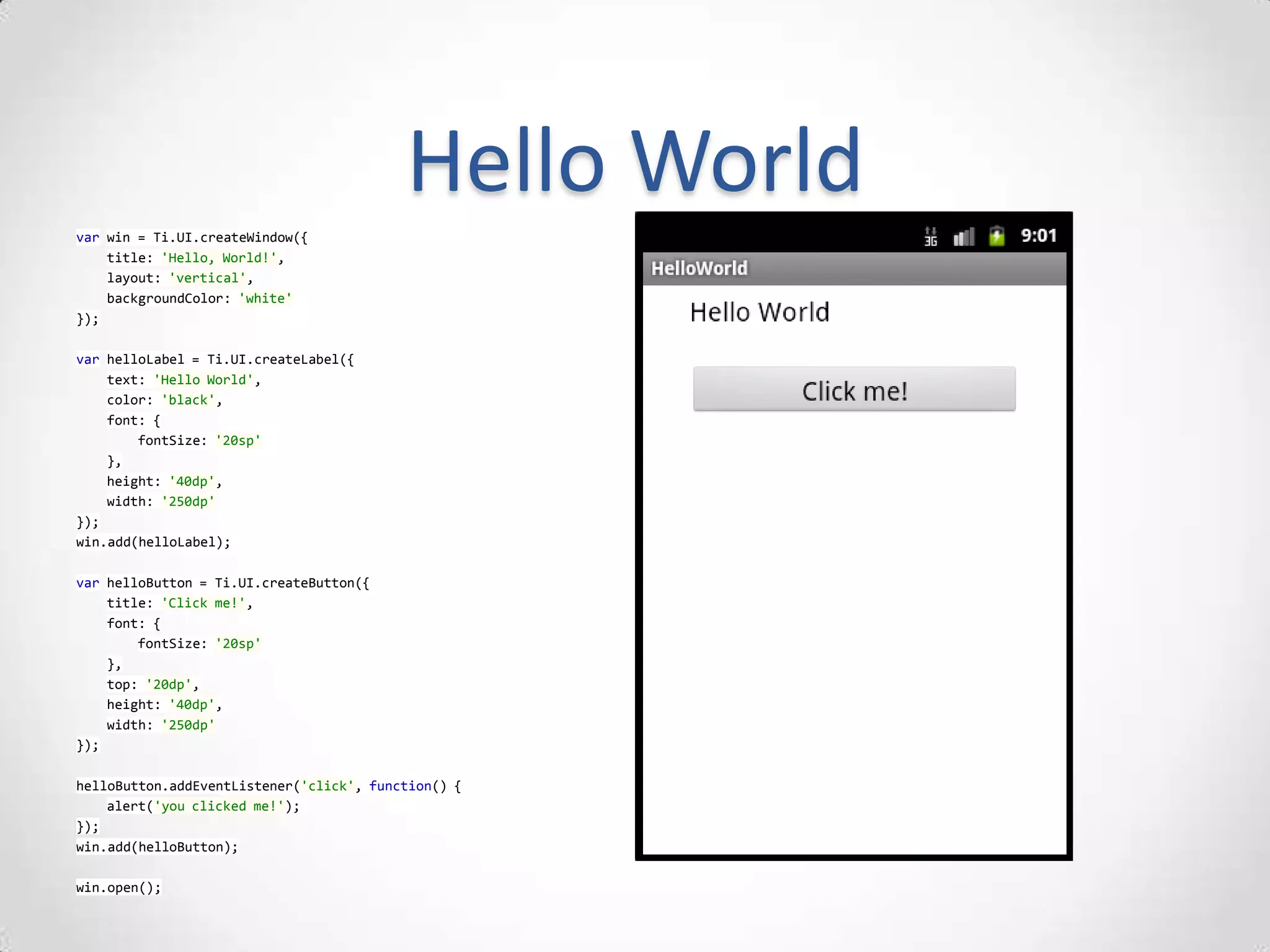 Hello World
var win = Ti.UI.createWindow({
    title: 'Hello, World!',
    layout: 'vertical',
    backgroundColor: 'white'
});

var helloLabel = Ti.UI.createLabel({
    text: 'Hello World',
    color: 'black',
    font: {
        fontSize: '20sp'
    },
    height: '40dp',
    width: '250dp'
});
win.add(helloLabel);

var helloButton = Ti.UI.createButton({
    title: 'Click me!',
    font: {
        fontSize: '20sp'
    },
    top: '20dp',
    height: '40dp',
    width: '250dp'
});

helloButton.addEventListener('click', function() {
    alert('you clicked me!');
});
win.add(helloButton);

win.open();
 