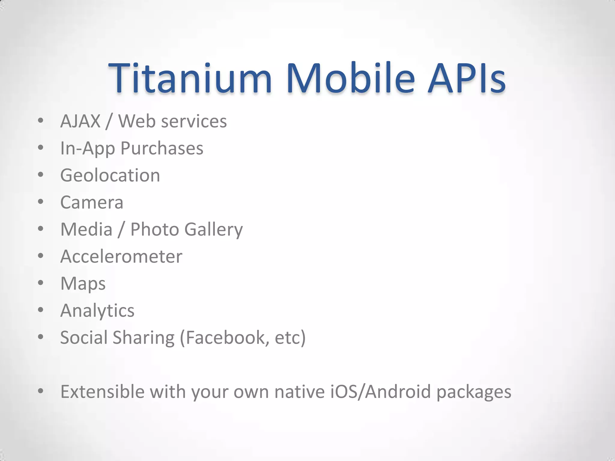 Titanium Mobile APIs
•   AJAX / Web services
•   In-App Purchases
•   Geolocation
•   Camera
•   Media / Photo Gallery
•   Accelerometer
•   Maps
•   Analytics
•   Social Sharing (Facebook, etc)

• Extensible with your own native iOS/Android packages
 
