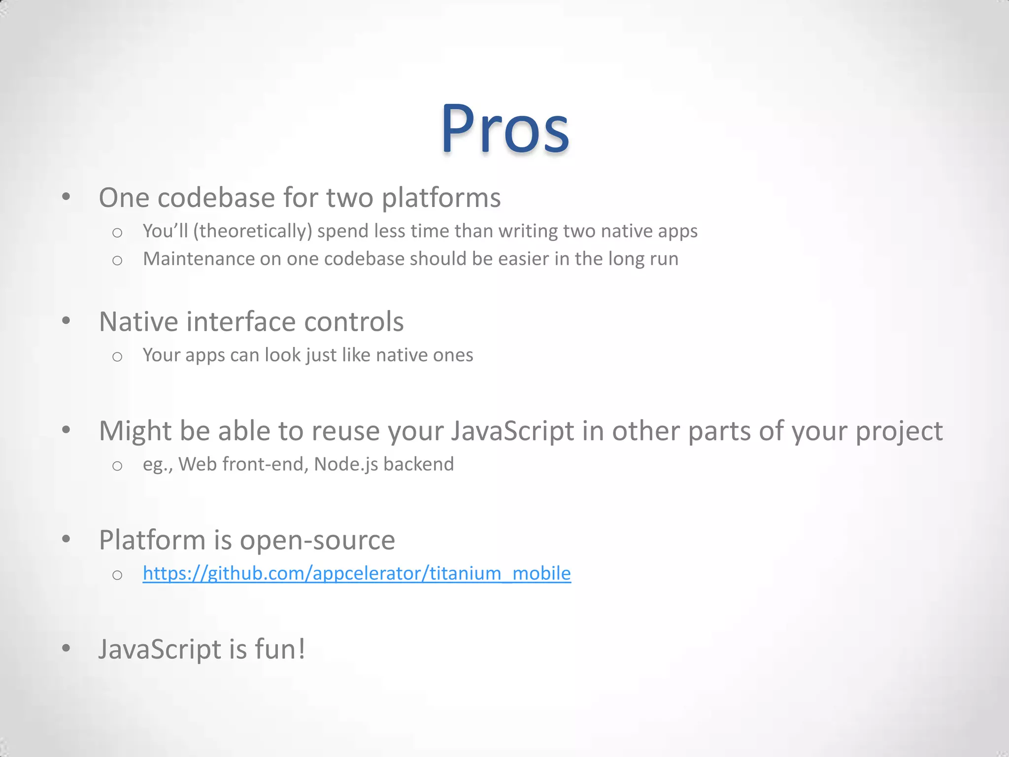 Pros
• One codebase for two platforms
    o You’ll (theoretically) spend less time than writing two native apps
    o Maintenance on one codebase should be easier in the long run


• Native interface controls
    o Your apps can look just like native ones


• Might be able to reuse your JavaScript in other parts of your project
    o eg., Web front-end, Node.js backend


• Platform is open-source
    o https://github.com/appcelerator/titanium_mobile


• JavaScript is fun!
 