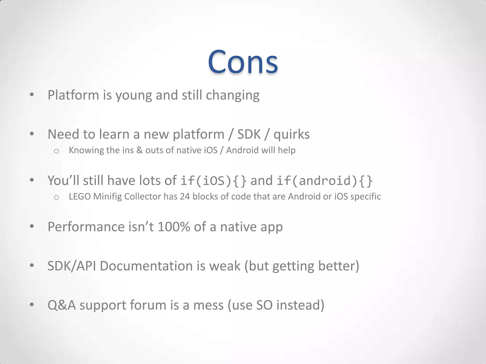 Cons
• Platform is young and still changing

• Need to learn a new platform / SDK / quirks
    o Knowing the ins & outs of native iOS / Android will help


• You’ll still have lots of if(iOS){} and if(android){}
    o LEGO Minifig Collector has 24 blocks of code that are Android or iOS specific


• Performance isn’t 100% of a native app

• SDK/API Documentation is weak (but getting better)

• Q&A support forum is a mess (use SO instead)
 