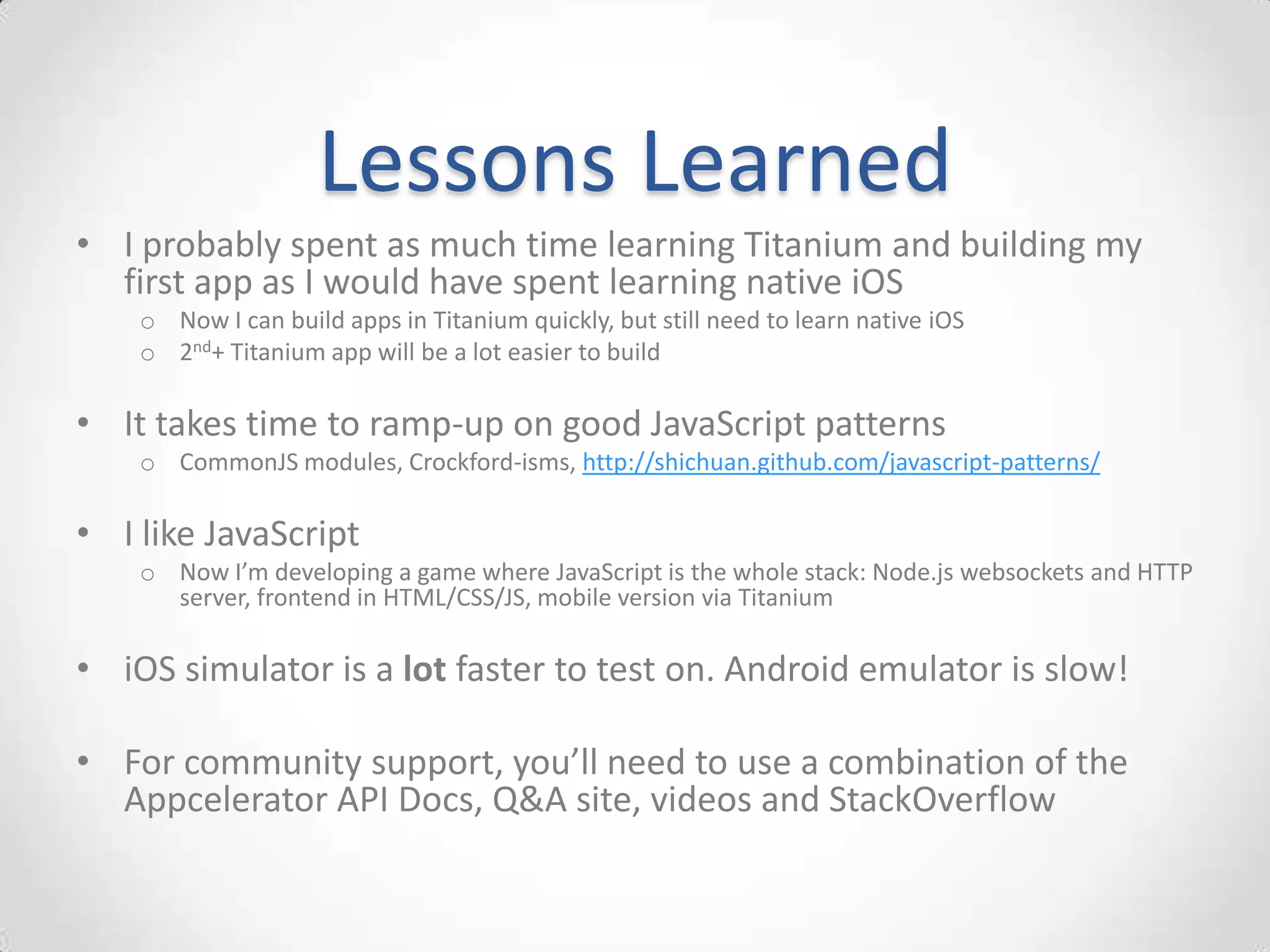 Lessons Learned
• I probably spent as much time learning Titanium and building my
  first app as I would have spent learning native iOS
    o Now I can build apps in Titanium quickly, but still need to learn native iOS
    o 2nd+ Titanium app will be a lot easier to build

• It takes time to ramp-up on good JavaScript patterns
    o CommonJS modules, Crockford-isms, http://shichuan.github.com/javascript-patterns/

• I like JavaScript
    o Now I’m developing a game where JavaScript is the whole stack: Node.js websockets and HTTP
      server, frontend in HTML/CSS/JS, mobile version via Titanium

• iOS simulator is a lot faster to test on. Android emulator is slow!

• For community support, you’ll need to use a combination of the
  Appcelerator API Docs, Q&A site, videos and StackOverflow
 