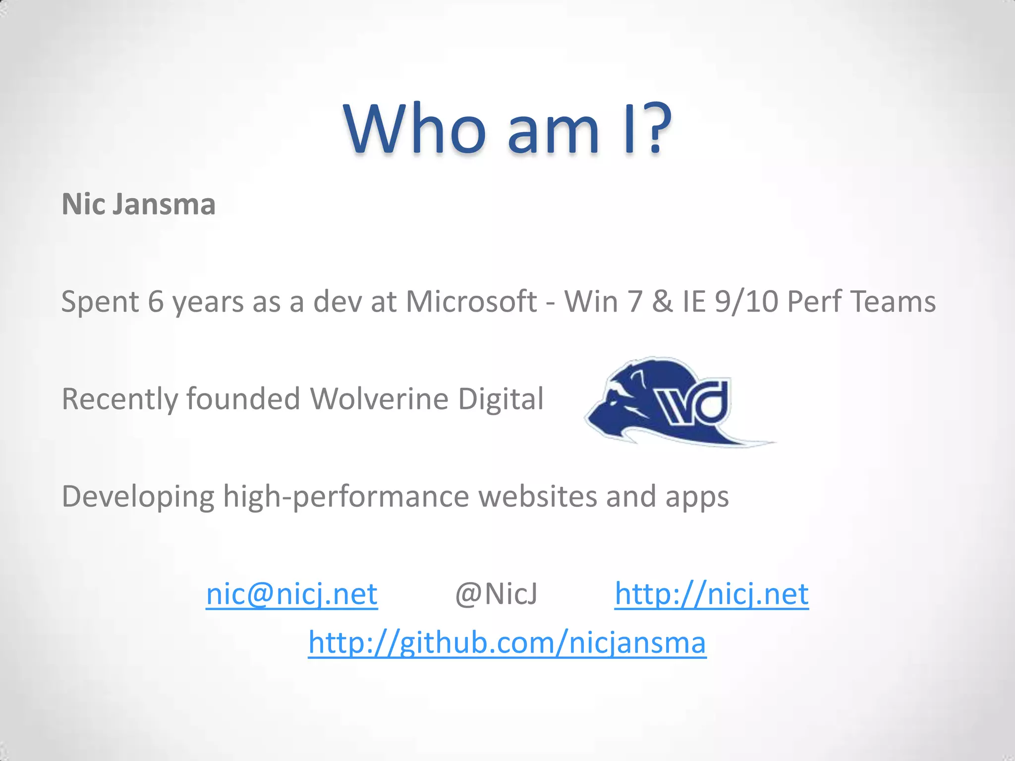 Who am I?
Nic Jansma

Spent 6 years as a dev at Microsoft - Win 7 & IE 9/10 Perf Teams

Recently founded Wolverine Digital

Developing high-performance websites and apps

          nic@nicj.net     @NicJ      http://nicj.net
                http://github.com/nicjansma
 