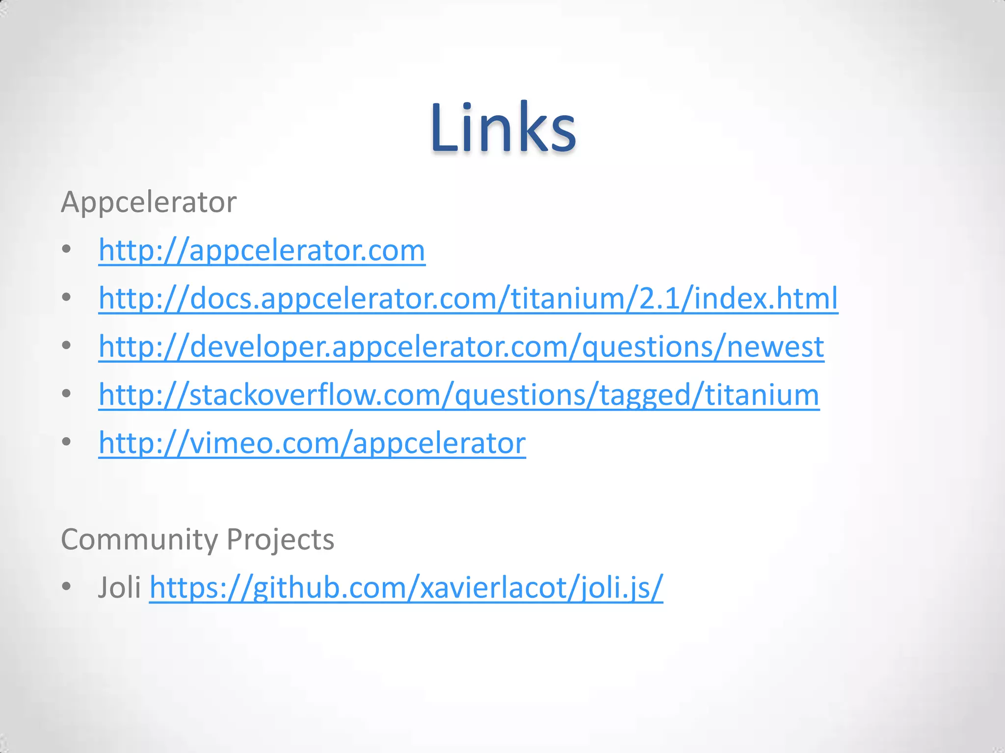 Links
Appcelerator
• http://appcelerator.com
• http://docs.appcelerator.com/titanium/2.1/index.html
• http://developer.appcelerator.com/questions/newest
• http://stackoverflow.com/questions/tagged/titanium
• http://vimeo.com/appcelerator

Community Projects
• Joli https://github.com/xavierlacot/joli.js/
 