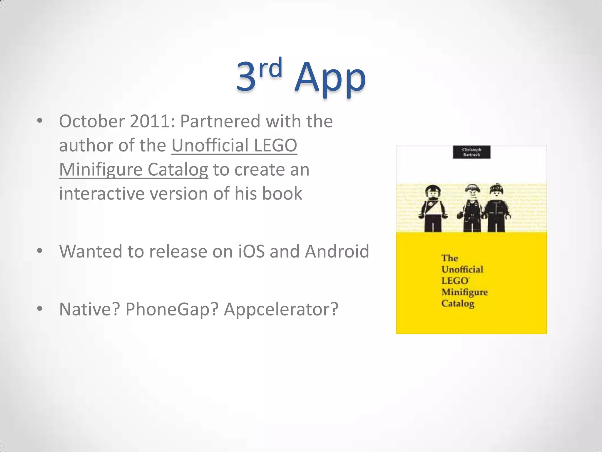 3rd    App
• October 2011: Partnered with the
  author of the Unofficial LEGO
  Minifigure Catalog to create an
  interactive version of his book

• Wanted to release on iOS and Android

• Native? PhoneGap? Appcelerator?
 
