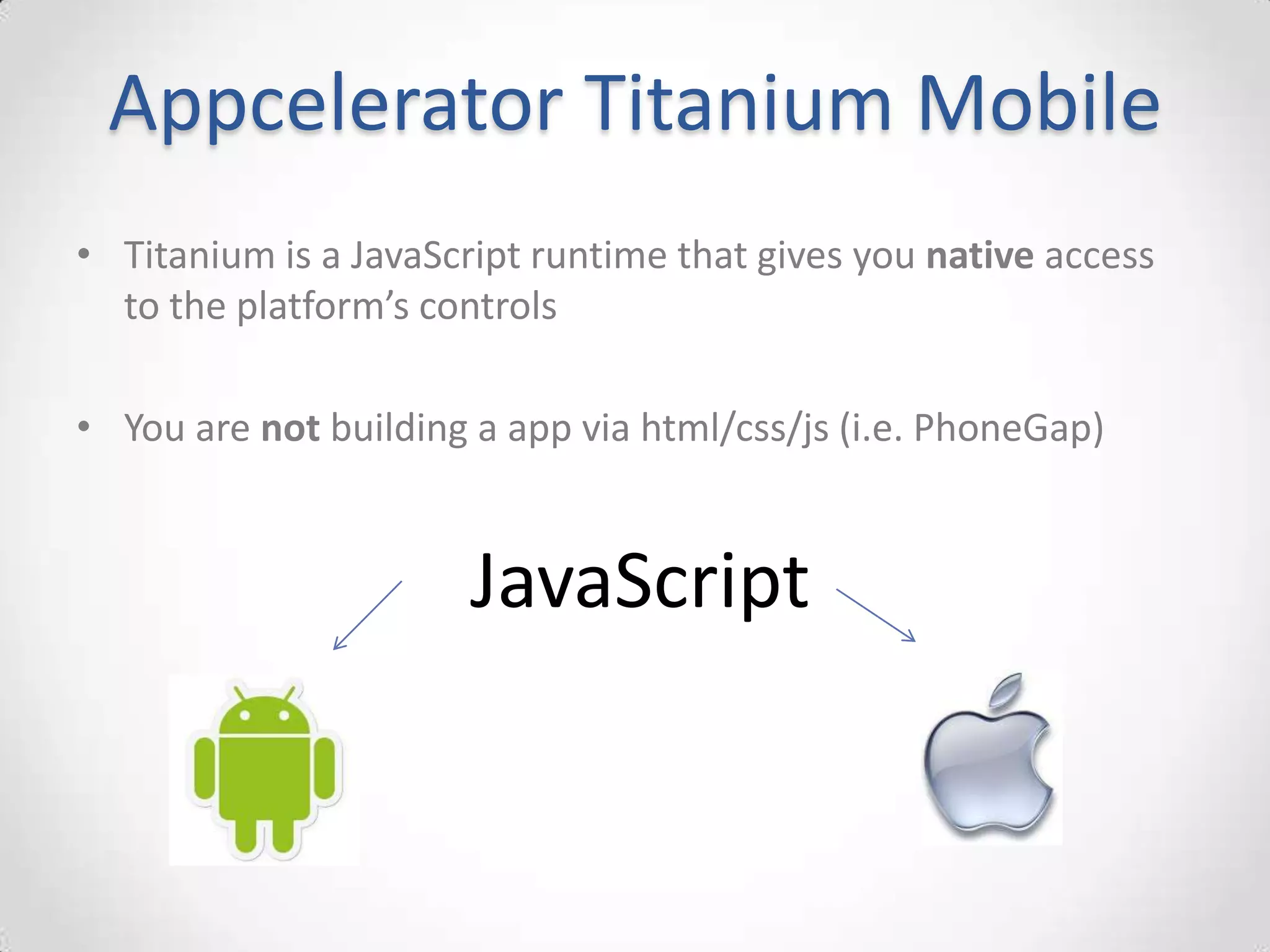 Appcelerator Titanium Mobile
• Titanium is a JavaScript runtime that gives you native access
  to the platform’s controls

• You are not building a app via html/css/js (i.e. PhoneGap)


                       JavaScript
 