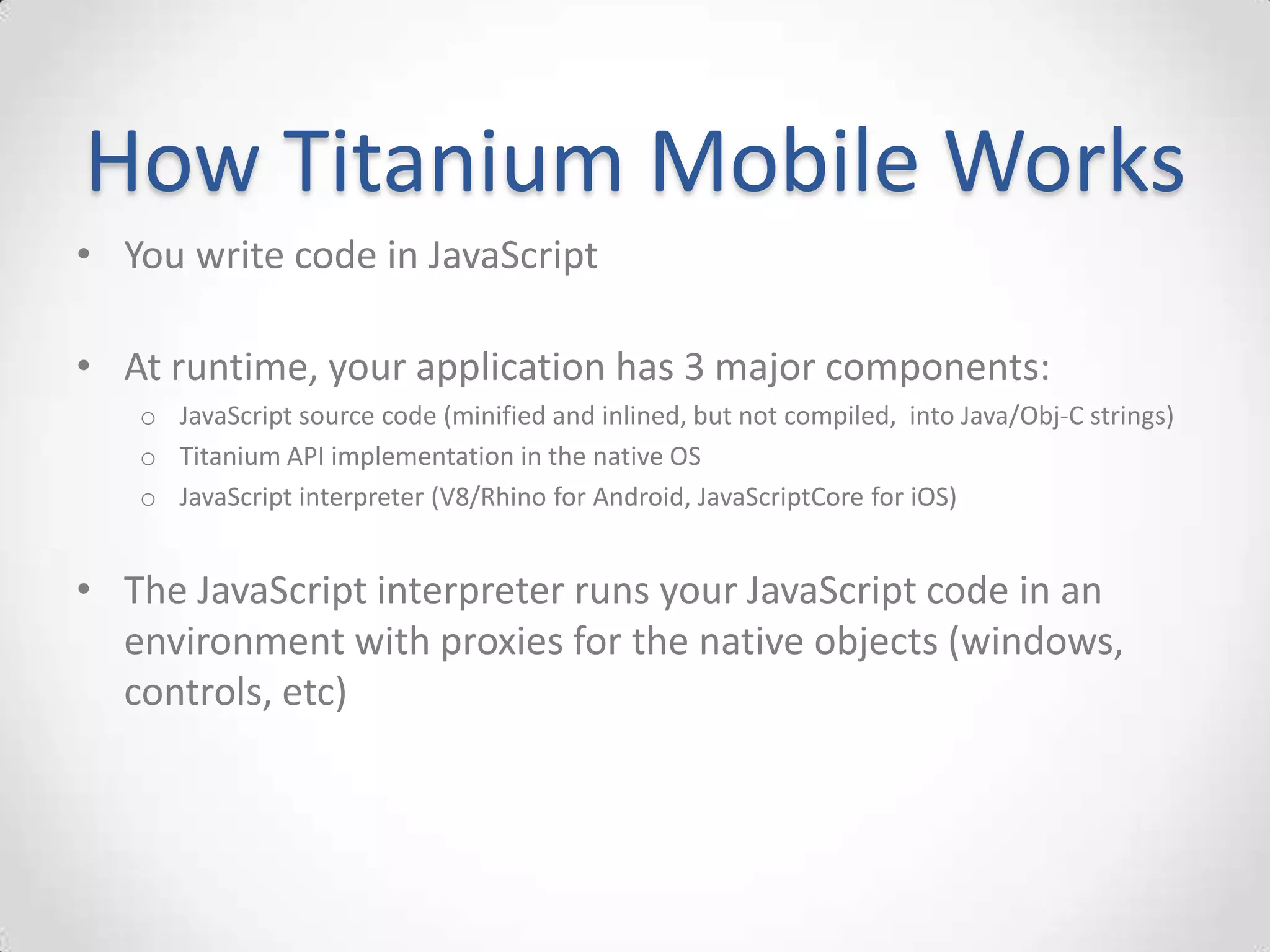 How Titanium Mobile Works
• You write code in JavaScript

• At runtime, your application has 3 major components:
   o JavaScript source code (minified and inlined, but not compiled, into Java/Obj-C strings)
   o Titanium API implementation in the native OS
   o JavaScript interpreter (V8/Rhino for Android, JavaScriptCore for iOS)


• The JavaScript interpreter runs your JavaScript code in an
  environment with proxies for the native objects (windows,
  controls, etc)
 