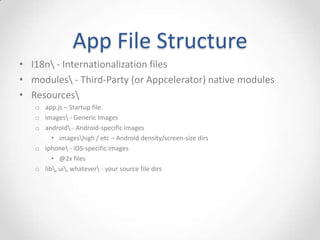 App File Structure
• I18n - Internationalization files
• modules - Third-Party (or Appcelerator) native modules
• Resources
   o app.js – Startup file
   o images - Generic Images
   o android - Android-specific images
        • imageshigh / etc – Android density/screen-size dirs
   o iphone - iOS-specific images
        • @2x files
   o lib, ui, whatever - your source file dirs
 