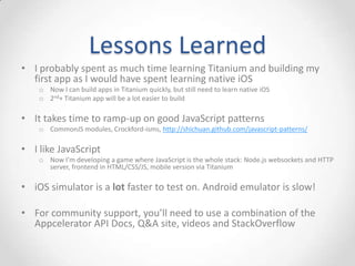 Lessons Learned
• I probably spent as much time learning Titanium and building my
  first app as I would have spent learning native iOS
    o Now I can build apps in Titanium quickly, but still need to learn native iOS
    o 2nd+ Titanium app will be a lot easier to build

• It takes time to ramp-up on good JavaScript patterns
    o CommonJS modules, Crockford-isms, http://shichuan.github.com/javascript-patterns/

• I like JavaScript
    o Now I’m developing a game where JavaScript is the whole stack: Node.js websockets and HTTP
      server, frontend in HTML/CSS/JS, mobile version via Titanium

• iOS simulator is a lot faster to test on. Android emulator is slow!

• For community support, you’ll need to use a combination of the
  Appcelerator API Docs, Q&A site, videos and StackOverflow
 