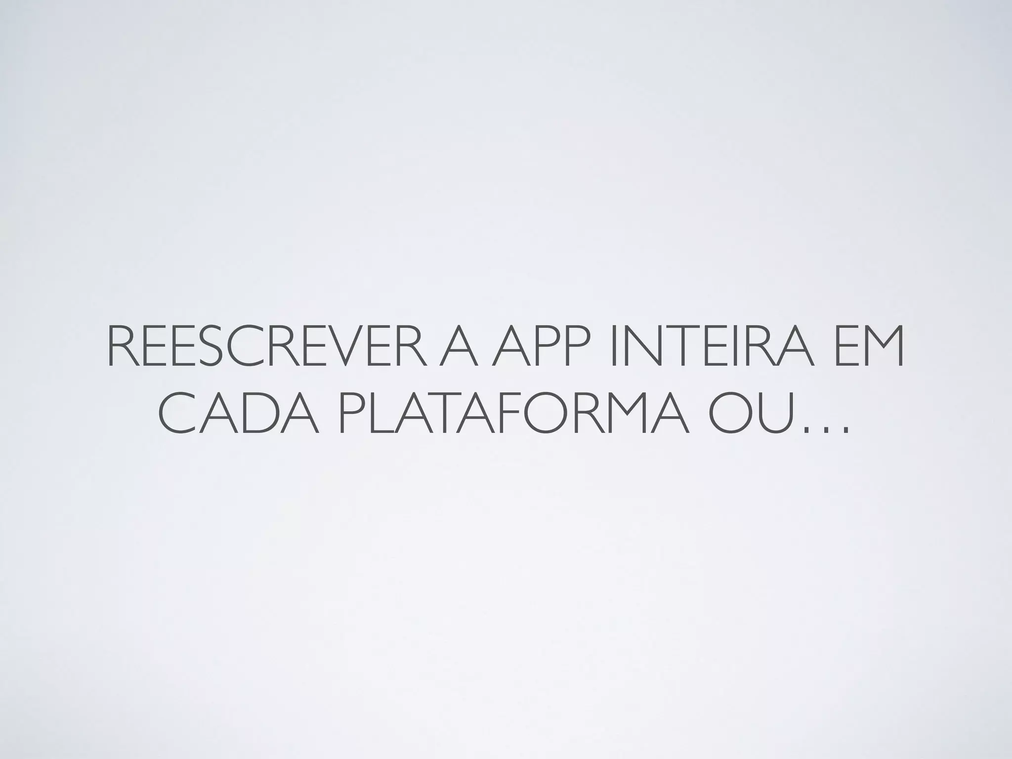 REESCREVER A APP INTEIRA EM
CADA PLATAFORMA OU…
 