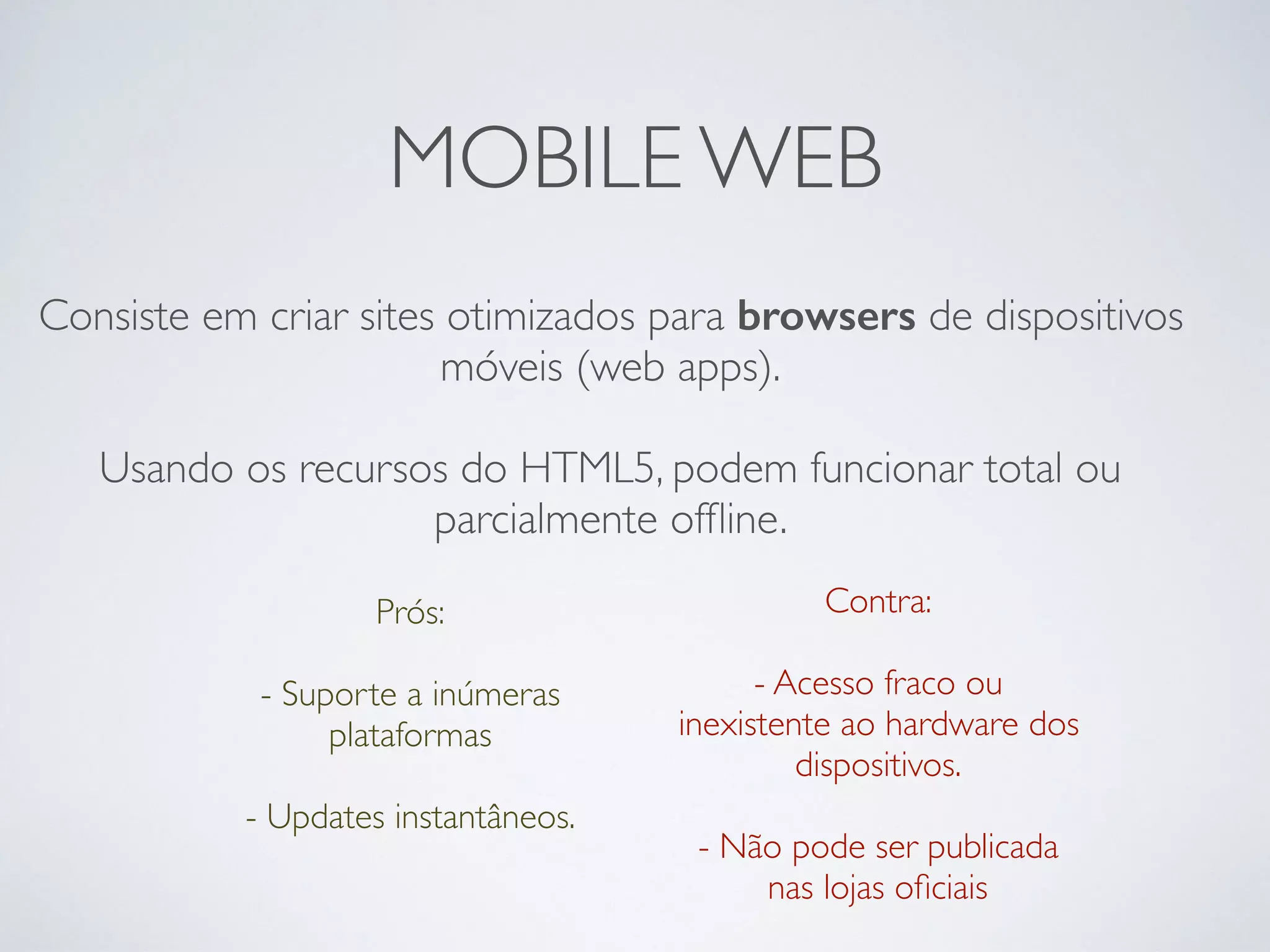 MOBILE WEB
Consiste em criar sites otimizados para browsers de dispositivos
móveis (web apps).
Usando os recursos do HTML5, podem funcionar total ou
parcialmente ofﬂine.
Prós: 
- Suporte a inúmeras
plataformas
 
- Updates instantâneos.
Contra:
- Acesso fraco ou
inexistente ao hardware dos
dispositivos. 
- Não pode ser publicada
nas lojas oﬁciais
 