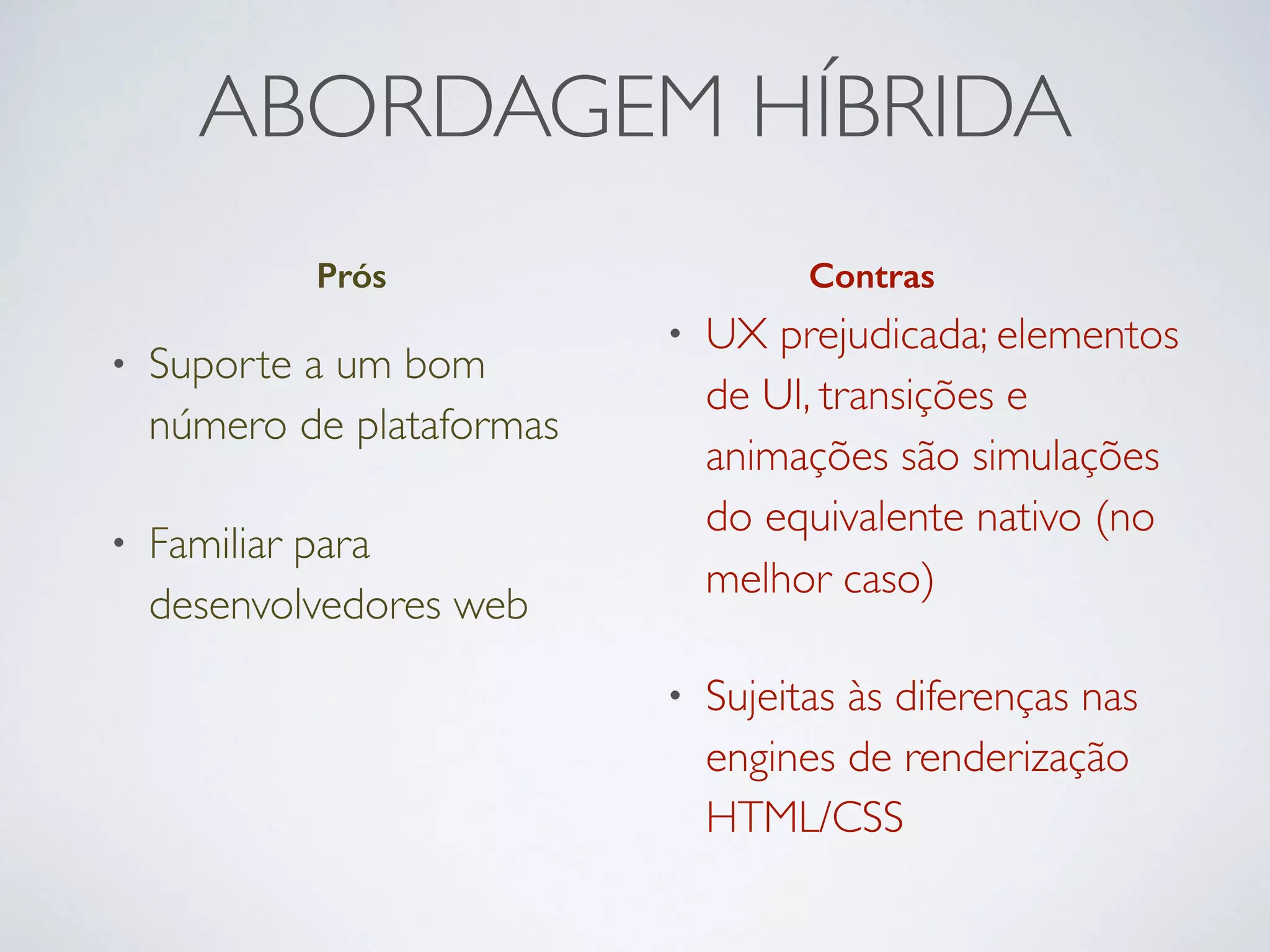 ABORDAGEM HÍBRIDA
Prós Contras
• Suporte a um bom
número de plataformas
• Familiar para
desenvolvedores web
• UX prejudicada; elementos
de UI, transições e
animações são simulações
do equivalente nativo (no
melhor caso)
• Sujeitas às diferenças nas
engines de renderização
HTML/CSS
 
