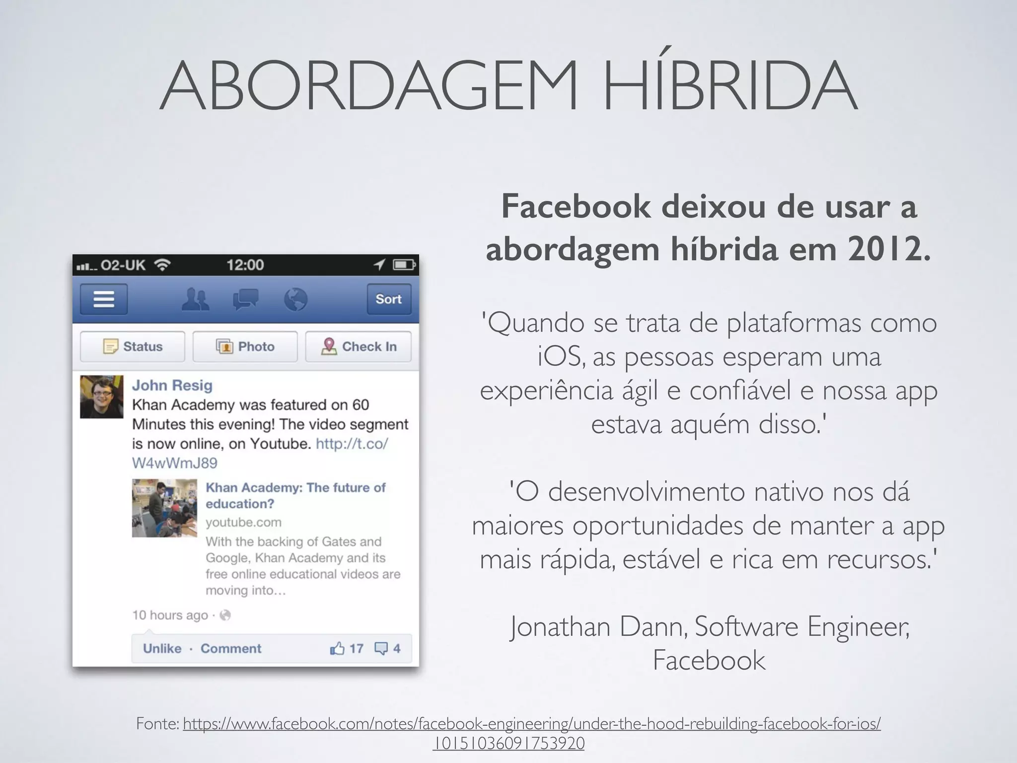 ABORDAGEM HÍBRIDA
Facebook deixou de usar a
abordagem híbrida em 2012.
'Quando se trata de plataformas como
iOS, as pessoas esperam uma
experiência ágil e conﬁável e nossa app
estava aquém disso.'
'O desenvolvimento nativo nos dá
maiores oportunidades de manter a app
mais rápida, estável e rica em recursos.'
Jonathan Dann, Software Engineer,
Facebook
Fonte: https://www.facebook.com/notes/facebook-engineering/under-the-hood-rebuilding-facebook-for-ios/
10151036091753920
 