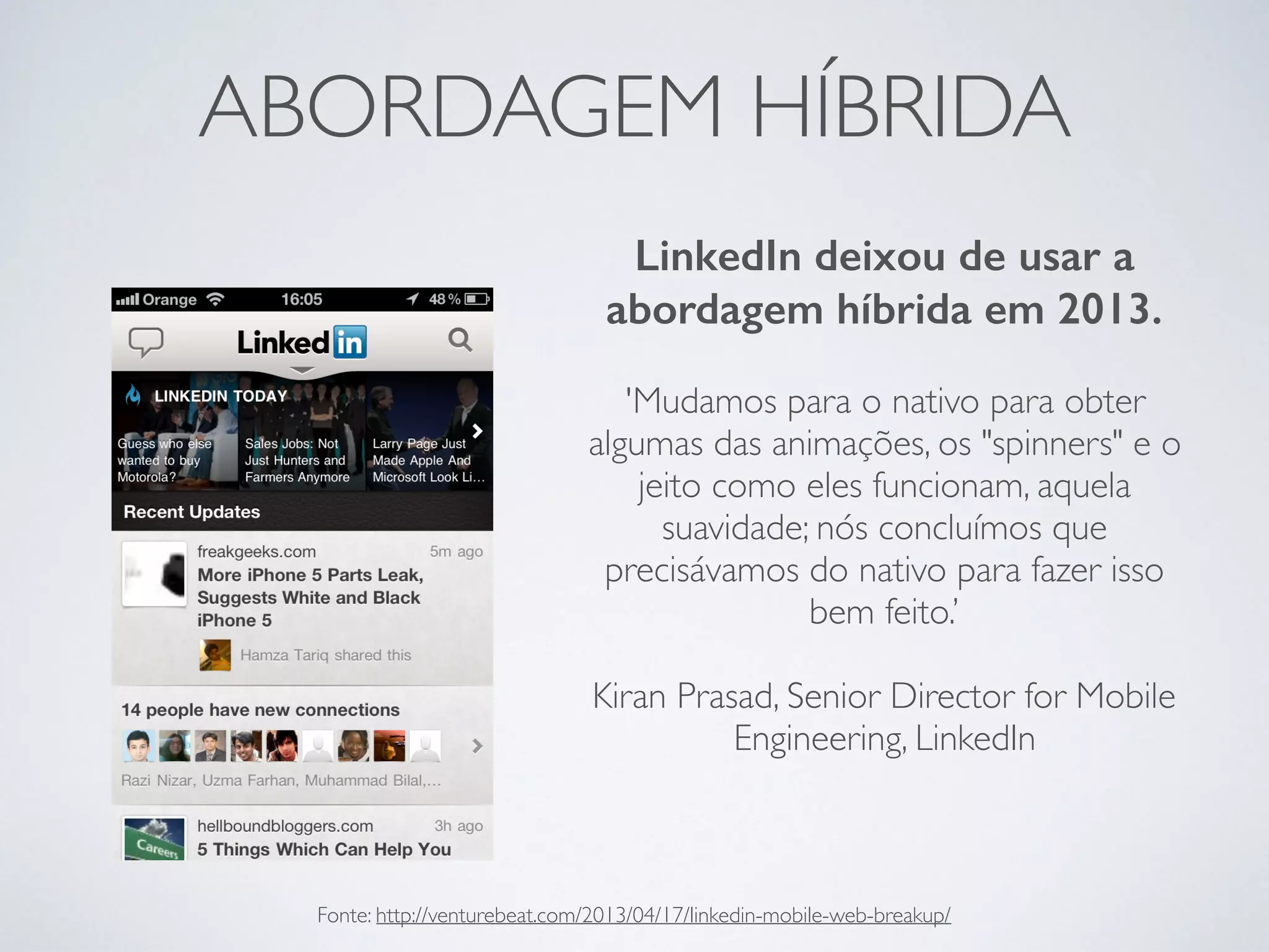 ABORDAGEM HÍBRIDA
LinkedIn deixou de usar a
abordagem híbrida em 2013.
'Mudamos para o nativo para obter
algumas das animações, os "spinners" e o
jeito como eles funcionam, aquela
suavidade; nós concluímos que
precisávamos do nativo para fazer isso
bem feito.’
Kiran Prasad, Senior Director for Mobile
Engineering, LinkedIn
Fonte: http://venturebeat.com/2013/04/17/linkedin-mobile-web-breakup/
 