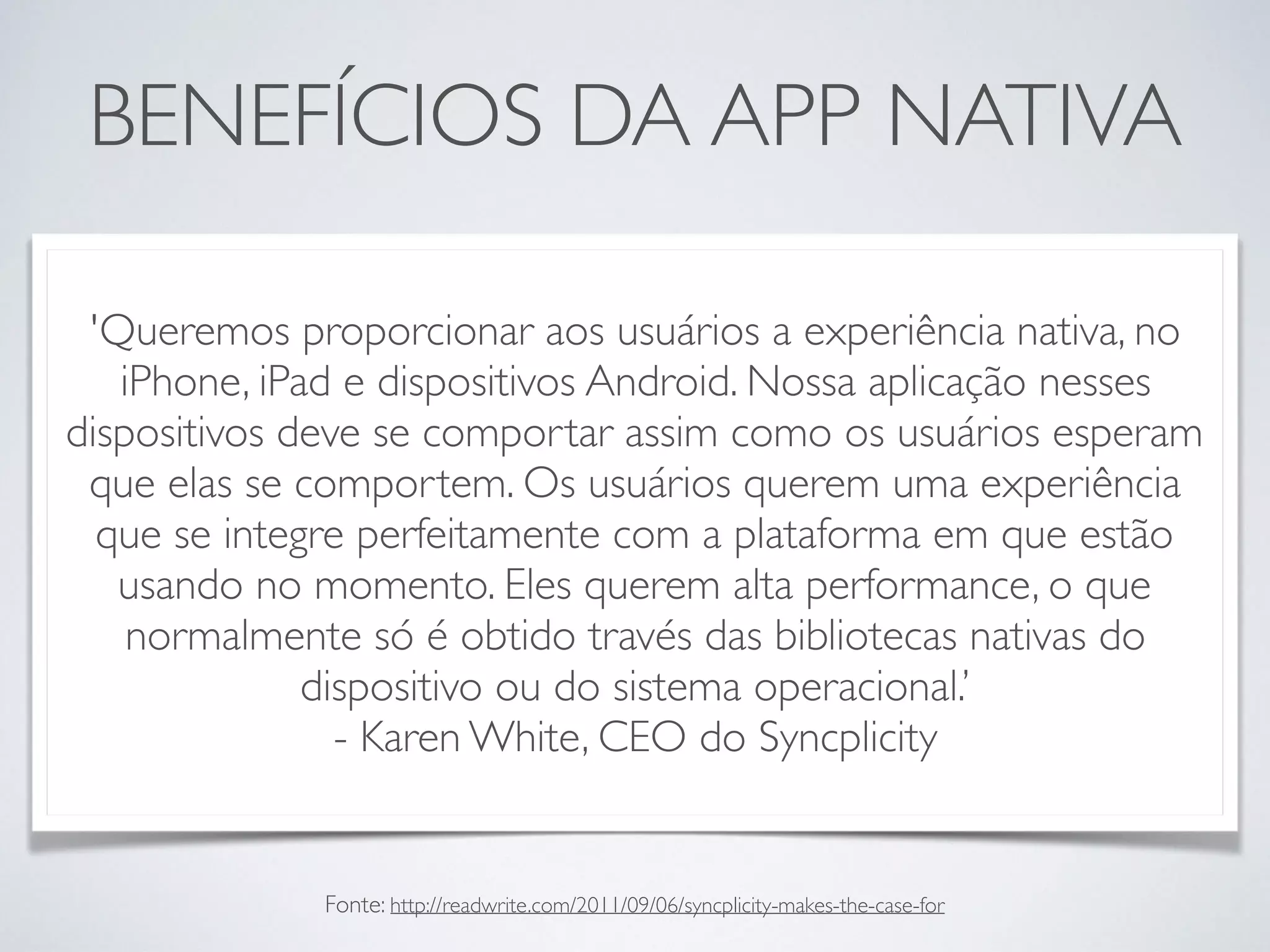 BENEFÍCIOS DA APP NATIVA
'Queremos proporcionar aos usuários a experiência nativa, no
iPhone, iPad e dispositivos Android. Nossa aplicação nesses
dispositivos deve se comportar assim como os usuários esperam
que elas se comportem. Os usuários querem uma experiência
que se integre perfeitamente com a plataforma em que estão
usando no momento. Eles querem alta performance, o que
normalmente só é obtido través das bibliotecas nativas do
dispositivo ou do sistema operacional.’
- Karen White, CEO do Syncplicity
Fonte: http://readwrite.com/2011/09/06/syncplicity-makes-the-case-for
 