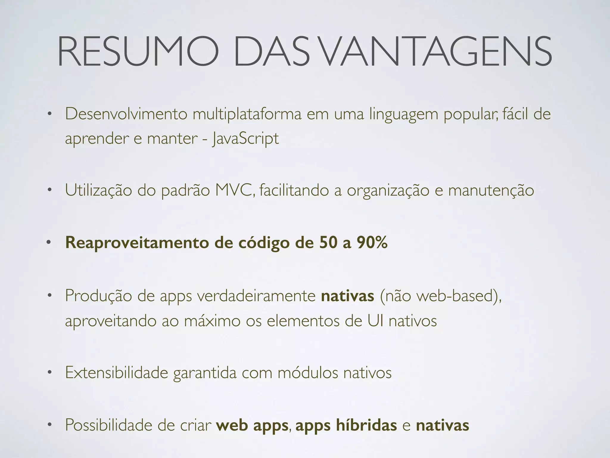 RESUMO DASVANTAGENS
• Desenvolvimento multiplataforma em uma linguagem popular, fácil de
aprender e manter - JavaScript
• Utilização do padrão MVC, facilitando a organização e manutenção
• Reaproveitamento de código de 50 a 90%
• Produção de apps verdadeiramente nativas (não web-based),
aproveitando ao máximo os elementos de UI nativos
• Extensibilidade garantida com módulos nativos
• Possibilidade de criar web apps, apps híbridas e nativas
 