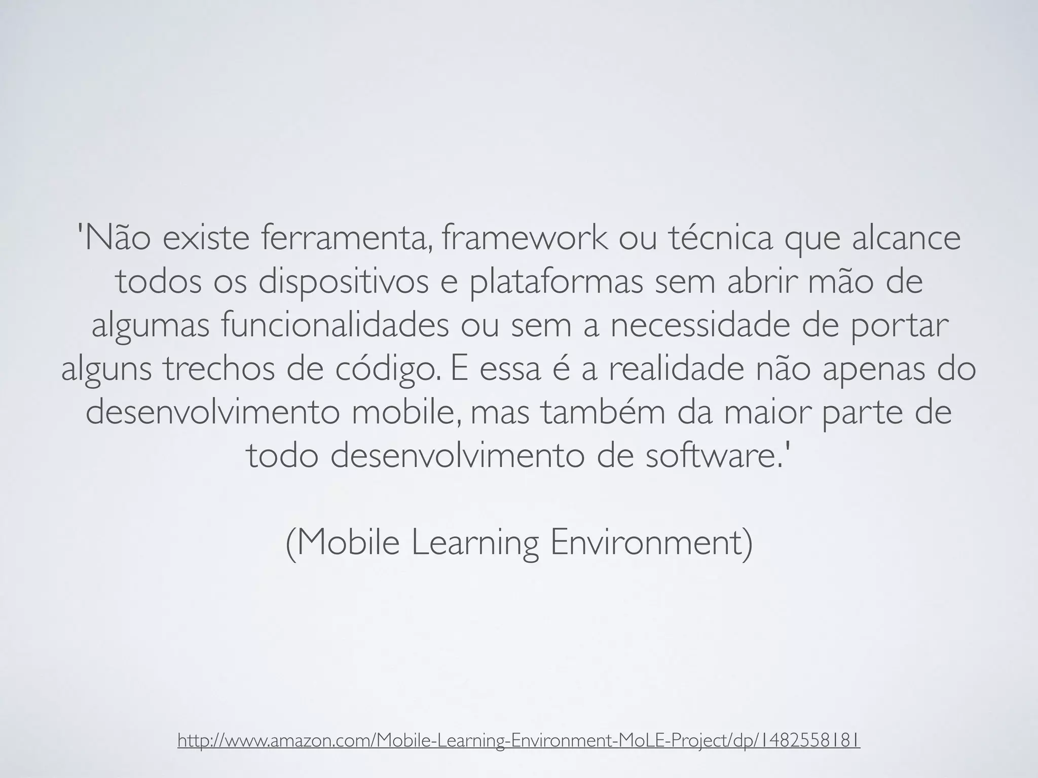 'Não existe ferramenta, framework ou técnica que alcance
todos os dispositivos e plataformas sem abrir mão de
algumas funcionalidades ou sem a necessidade de portar
alguns trechos de código. E essa é a realidade não apenas do
desenvolvimento mobile, mas também da maior parte de
todo desenvolvimento de software.' 
 
(Mobile Learning Environment)
http://www.amazon.com/Mobile-Learning-Environment-MoLE-Project/dp/1482558181
 