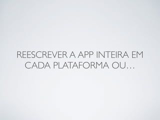 REESCREVER A APP INTEIRA EM
CADA PLATAFORMA OU…
 