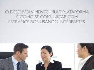 O DESENVOLVIMENTO MULTIPLATAFORMA
É COMO SE COMUNICAR COM
ESTRANGEIROS USANDO INTÉRPRETES.
 