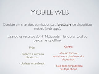 MOBILE WEB
Consiste em criar sites otimizados para browsers de dispositivos
móveis (web apps).
Usando os recursos do HTML5, podem funcionar total ou
parcialmente ofﬂine.
Prós: 
- Suporte a inúmeras
plataformas
 
- Updates instantâneos.
Contra:
- Acesso fraco ou
inexistente ao hardware dos
dispositivos. 
- Não pode ser publicada
nas lojas oﬁciais
 