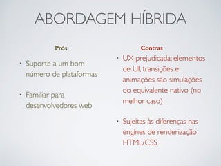 ABORDAGEM HÍBRIDA
Prós Contras
• Suporte a um bom
número de plataformas
• Familiar para
desenvolvedores web
• UX prejudicada; elementos
de UI, transições e
animações são simulações
do equivalente nativo (no
melhor caso)
• Sujeitas às diferenças nas
engines de renderização
HTML/CSS
 