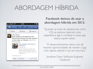 ABORDAGEM HÍBRIDA
Facebook deixou de usar a
abordagem híbrida em 2012.
'Quando se trata de plataformas como
iOS, as pessoas esperam uma
experiência ágil e conﬁável e nossa app
estava aquém disso.'
'O desenvolvimento nativo nos dá
maiores oportunidades de manter a app
mais rápida, estável e rica em recursos.'
Jonathan Dann, Software Engineer,
Facebook
Fonte: https://www.facebook.com/notes/facebook-engineering/under-the-hood-rebuilding-facebook-for-ios/
10151036091753920
 