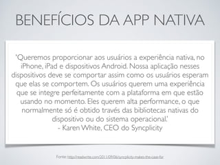 BENEFÍCIOS DA APP NATIVA
'Queremos proporcionar aos usuários a experiência nativa, no
iPhone, iPad e dispositivos Android. Nossa aplicação nesses
dispositivos deve se comportar assim como os usuários esperam
que elas se comportem. Os usuários querem uma experiência
que se integre perfeitamente com a plataforma em que estão
usando no momento. Eles querem alta performance, o que
normalmente só é obtido través das bibliotecas nativas do
dispositivo ou do sistema operacional.’
- Karen White, CEO do Syncplicity
Fonte: http://readwrite.com/2011/09/06/syncplicity-makes-the-case-for
 