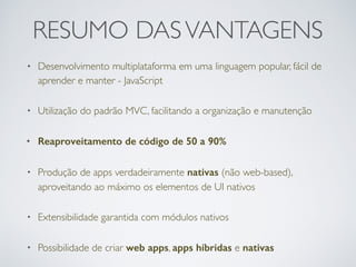 RESUMO DASVANTAGENS
• Desenvolvimento multiplataforma em uma linguagem popular, fácil de
aprender e manter - JavaScript
• Utilização do padrão MVC, facilitando a organização e manutenção
• Reaproveitamento de código de 50 a 90%
• Produção de apps verdadeiramente nativas (não web-based),
aproveitando ao máximo os elementos de UI nativos
• Extensibilidade garantida com módulos nativos
• Possibilidade de criar web apps, apps híbridas e nativas
 