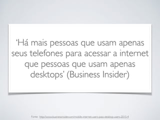 ‘Há mais pessoas que usam apenas
seus telefones para acessar a internet
que pessoas que usam apenas
desktops’ (Business Insider)
Fonte: http://www.businessinsider.com/mobile-internet-users-pass-desktop-users-2015-4
 