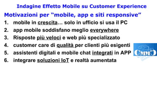 Indagine Effetto Mobile su Customer Experience
Motivazioni per “mobile, app e siti responsive”
1. mobile in crescita… solo in ufficio si usa il PC
2. app mobile soddisfano meglio everywhere
3. Risposte più veloci e web più specializzato
4. customer care di qualità per clienti più esigenti
5. assistenti digitali e mobile chat integrati in APP
6. integrare soluzioni IoT e realtà aumentata
 