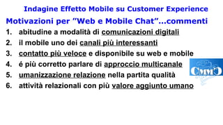 Indagine Effetto Mobile su Customer Experience
Motivazioni per ”Web e Mobile Chat”...commenti
1. abitudine a modalità di comunicazioni digitali
2. il mobile uno dei canali più interessanti
3. contatto più veloce e disponibile su web e mobile
4. é più corretto parlare di approccio multicanale
5. umanizzazione relazione nella partita qualità
6. attività relazionali con più valore aggiunto umano
 