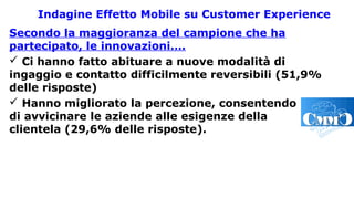Indagine Effetto Mobile su Customer Experience
Secondo la maggioranza del campione che ha
partecipato, le innovazioni….
 Ci hanno fatto abituare a nuove modalità di
ingaggio e contatto difficilmente reversibili (51,9%
delle risposte)
 Hanno migliorato la percezione, consentendo
di avvicinare le aziende alle esigenze della
clientela (29,6% delle risposte).
 