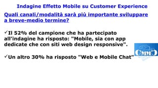Indagine Effetto Mobile su Customer Experience
Quali canali/modalità sarà più importante sviluppare
a breve-medio termine?
Il 52% del campione che ha partecipato
all’indagine ha risposto: "Mobile, sia con app
dedicate che con siti web design responsive".
Un altro 30% ha risposto "Web e Mobile Chat".
 