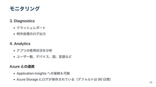 モニタリング
3.Diagnostics
クラッシュレポート
例外処理のログ出力
4.Analytics
アプリの使用状況を分析
ユーザー数、デバイス、国、言語など
Azureとの連携
ApplicationInsightsへの接続も可能
AzureStorageにログが保存されている（デフォルトは90日間） 16
 