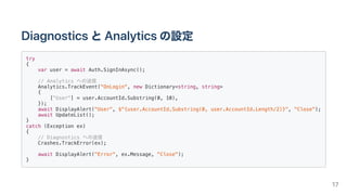 DiagnosticsとAnalyticsの設定
try
{
var user = await Auth.SignInAsync();
// Analytics への送信
Analytics.TrackEvent("OnLogin", new Dictionary<string, string>
{
["User"] = user.AccountId.Substring(0, 10),
});
await DisplayAlert("User", $"{user.AccountId.Substring(0, user.AccountId.Length/2)}", "Close");
await UpdateList();
}
catch (Exception ex)
{
// Diagnostics への送信
Crashes.TrackError(ex);
await DisplayAlert("Error", ex.Message, "Close");
}
17
 