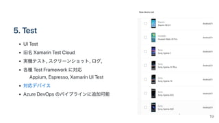 5.Test
UITest
旧名XamarinTestCloud
実機テスト,スクリーンショット,ログ,
各種TestFrameworkに対応
Appium,Espresso,XamarinUITest
対応デバイス
AzureDevOpsのパイプラインに追加可能
19
 