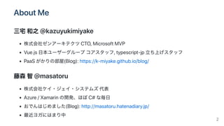 AboutMe
三宅和之@kazuyukimiyake
株式会社ゼンアーキテクツCTO,MicrosoftMVP
Vue.js日本ユーザーグループコアスタッフ,typescript‑jp立ち上げスタッフ
PaaSがかりの部屋(Blog):https://k‑miyake.github.io/blog/
藤森智@masatoru
株式会社ケイ・ジェイ・システムズ代表
Azure/Xamarinの開発、ほぼC#な毎日
おでんはじめました(Blog):http://masatoru.hatenadiary.jp/
最近ヨガにはまり中 2
 